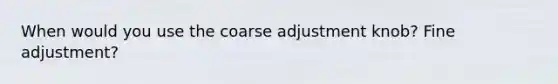 When would you use the coarse adjustment knob? Fine adjustment?