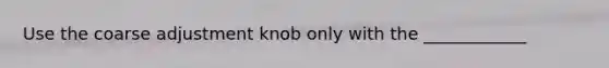 Use the coarse adjustment knob only with the ____________