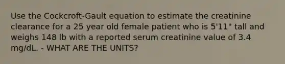 Use the Cockcroft-Gault equation to estimate the creatinine clearance for a 25 year old female patient who is 5'11" tall and weighs 148 lb with a reported serum creatinine value of 3.4 mg/dL. - WHAT ARE THE UNITS?