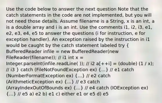 Use the code below to answer the next question Note that the catch statements in the code are not implemented, but you will not need those details. Assume filename is a String, x is an int, a is a double array and i is an int. Use the comments i1, i2, i3, e1, e2, e3, e4, e5 to answer the questions (i for instruction, e for exception handler). An exception raised by the instruction in i1 would be caught by the catch statement labeled try ( BufferedReader infile = new BufferedReader(new FileReader(filename)); // i1 int x = Integer.parseInt(infile.readLine( )); // i2 a[++i] = (double) (1 / x); // i3 ) catch (FileNotFoundException ex) (...) // e1 catch (NumberFormatException ex) (...) // e2 catch (ArithmeticException ex) (...) // e3 catch (ArrayIndexOutOfBounds ex) (...) // e4 catch (IOException ex) (...) // e5 a) e2 b) e1 c) either e1 or e5 d) e5