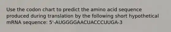 Use the codon chart to predict the amino acid sequence produced during translation by the following short hypothetical mRNA sequence: 5'-AUGGGGAACUACCCUUGA-3