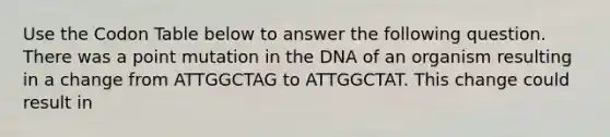 Use the Codon Table below to answer the following question. There was a point mutation in the DNA of an organism resulting in a change from ATTGGCTAG to ATTGGCTAT. This change could result in