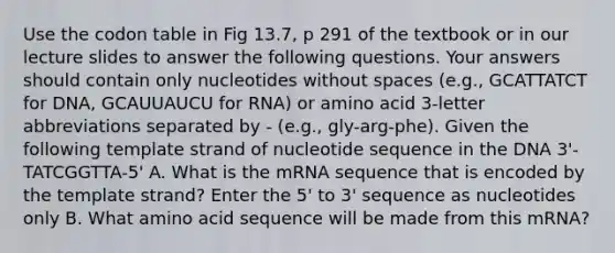 Use the codon table in Fig 13.7, p 291 of the textbook or in our lecture slides to answer the following questions. Your answers should contain only nucleotides without spaces (e.g., GCATTATCT for DNA, GCAUUAUCU for RNA) or amino acid 3-letter abbreviations separated by - (e.g., gly-arg-phe). Given the following template strand of nucleotide sequence in the DNA 3'-TATCGGTTA-5' A. What is the mRNA sequence that is encoded by the template strand? Enter the 5' to 3' sequence as nucleotides only B. What amino acid sequence will be made from this mRNA?