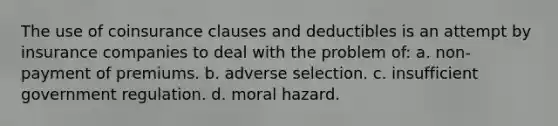 The use of coinsurance clauses and deductibles is an attempt by insurance companies to deal with the problem of: a. non-payment of premiums. b. adverse selection. c. insufficient government regulation. d. moral hazard.