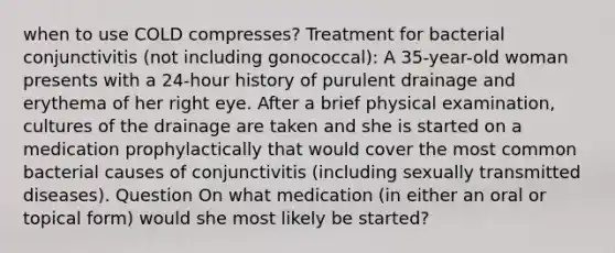 when to use COLD compresses? Treatment for bacterial conjunctivitis (not including gonococcal): A 35-year-old woman presents with a 24-hour history of purulent drainage and erythema of her right eye. After a brief physical examination, cultures of the drainage are taken and she is started on a medication prophylactically that would cover the most common bacterial causes of conjunctivitis (including sexually transmitted diseases). Question On what medication (in either an oral or topical form) would she most likely be started?