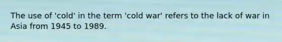 The use of 'cold' in the term 'cold war' refers to the lack of war in Asia from 1945 to 1989.