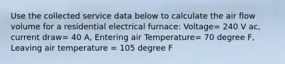 Use the collected service data below to calculate the air flow volume for a residential electrical furnace: Voltage= 240 V ac, current draw= 40 A, Entering air Temperature= 70 degree F, Leaving air temperature = 105 degree F