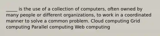 _____ is the use of a collection of computers, often owned by many people or different organizations, to work in a coordinated manner to solve a common problem. Cloud computing Grid computing Parallel computing Web computing