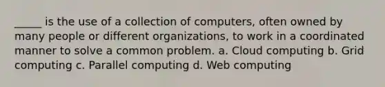 _____ is the use of a collection of computers, often owned by many people or different organizations, to work in a coordinated manner to solve a common problem. a. Cloud computing b. Grid computing c. Parallel computing d. Web computing