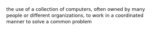 the use of a collection of computers, often owned by many people or different organizations, to work in a coordinated manner to solve a common problem