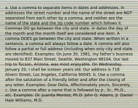 a. Use a comma to separate items in dates and addresses. In addresses the street number and the name of the street are NOT separated from each other by a comma, and neither are the name of the state and the zip code number which follows it. Commas DO go between the city and state. In dates the day of the month and the month itself are considered one item. A comma DOES go between the city and state. When written in a sentence, a comma will always follow a date. A comma will also follow a partial or full address (including when only city and state are identified). Examples: On June 30, 1981, my father's business moved to 837 Main Street, Seattle, Washington 98104. Our last trip to Tucson, Arizona, was most enjoyable. On Wednesday, January 20, I shall be sixteen years old. Our address is 718 Alvern Street, Los Angeles, California 90045. b. Use a comma after the salutation of a friendly letter and after the closing of any letter. Examples: Dear Delia, Affectionately yours, Sincerely, c. Use a comma after a name that is followed by Jr., Sr., Ph.D., etc. Examples: Dr. Juanita Montez, Ph.D. John Q. Adams, Jr. Daniel Hale Williams, M.D.