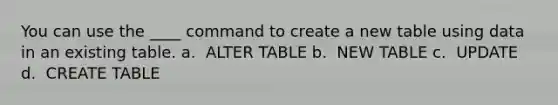 You can use the ____ command to create a new table using data in an existing table.​ a. ​ ALTER TABLE b. ​ NEW TABLE c. ​ UPDATE d. ​ CREATE TABLE