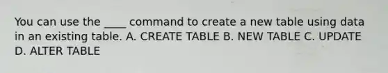 You can use the ____ command to create a new table using data in an existing table. A. CREATE TABLE B. NEW TABLE C. UPDATE D. ALTER TABLE