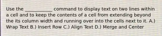 Use the ____________ command to display text on two lines within a cell and to keep the contents of a cell from extending beyond the its column width and running over into the cells next to it. A.) Wrap Text B.) Insert Row C.) Align Text D.) Merge and Center