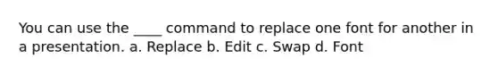 You can use the ____ command to replace one font for another in a presentation. a. Replace b. Edit c. Swap d. Font