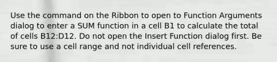 Use the command on the Ribbon to open to Function Arguments dialog to enter a SUM function in a cell B1 to calculate the total of cells B12:D12. Do not open the Insert Function dialog first. Be sure to use a cell range and not individual cell references.