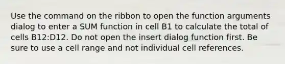 Use the command on the ribbon to open the function arguments dialog to enter a SUM function in cell B1 to calculate the total of cells B12:D12. Do not open the insert dialog function first. Be sure to use a cell range and not individual cell references.