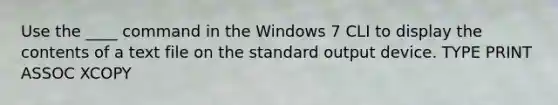 Use the ____ command in the Windows 7 CLI to display the contents of a text file on the standard output device. TYPE PRINT ASSOC XCOPY