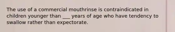 The use of a commercial mouthrinse is contraindicated in children younger than ___ years of age who have tendency to swallow rather than expectorate.