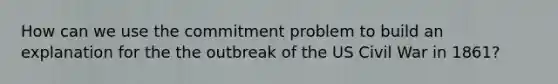 How can we use the commitment problem to build an explanation for the the outbreak of the US Civil War in 1861?