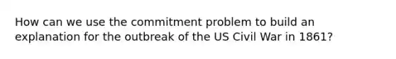 How can we use the commitment problem to build an explanation for the outbreak of the US Civil War in 1861?