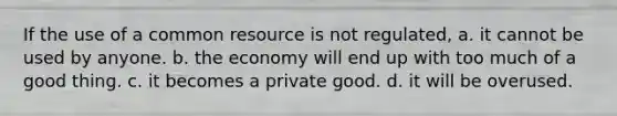 If the use of a common resource is not regulated, a. it cannot be used by anyone. b. the economy will end up with too much of a good thing. c. it becomes a private good. d. it will be overused.