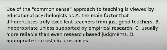 Use of the "common sense" approach to teaching is viewed by educational psychologists as A. the main factor that differentiates truly excellent teachers from just good teachers. B. inappropriate unless supported by empirical research. C. usually more reliable than even research-based judgments. D. appropriate in most circumstances.