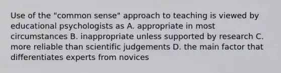 Use of the "common sense" approach to teaching is viewed by educational psychologists as A. appropriate in most circumstances B. inappropriate unless supported by research C. more reliable than scientific judgements D. the main factor that differentiates experts from novices