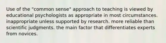 Use of the "common sense" approach to teaching is viewed by educational psychologists as appropriate in most circumstances. inappropriate unless supported by research. more reliable than scientific judgments. the main factor that differentiates experts from novices.