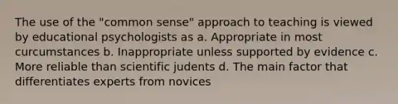 The use of the "common sense" approach to teaching is viewed by educational psychologists as a. Appropriate in most curcumstances b. Inappropriate unless supported by evidence c. More reliable than scientific judents d. The main factor that differentiates experts from novices