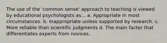 The use of the 'common sense' approach to teaching is viewed by educational psychologists as... a. Appropriate in most circumstances. b. Inappropriate unless supported by research. c. More reliable than scientific judgments d. The main factor that differentiates experts from novices.