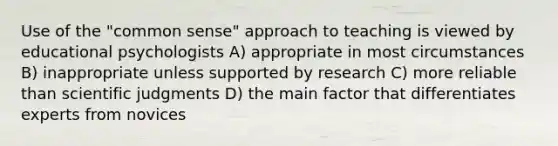 Use of the "common sense" approach to teaching is viewed by educational psychologists A) appropriate in most circumstances B) inappropriate unless supported by research C) more reliable than scientific judgments D) the main factor that differentiates experts from novices