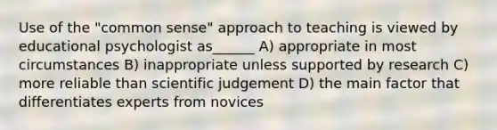 Use of the "common sense" approach to teaching is viewed by educational psychologist as______ A) appropriate in most circumstances B) inappropriate unless supported by research C) more reliable than scientific judgement D) the main factor that differentiates experts from novices