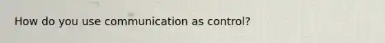 How do you use communication as control?