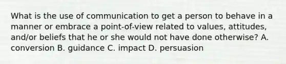 What is the use of communication to get a person to behave in a manner or embrace a point-of-view related to values, attitudes, and/or beliefs that he or she would not have done otherwise? A. conversion B. guidance C. impact D. persuasion