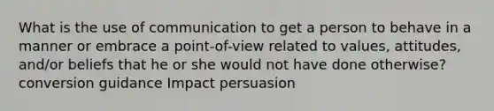 What is the use of communication to get a person to behave in a manner or embrace a point-of-view related to values, attitudes, and/or beliefs that he or she would not have done otherwise? conversion guidance Impact persuasion