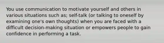 You use communication to motivate yourself and others in various situations such as; self-talk (or talking to oneself by examining one's own thoughts) when you are faced with a difficult decision-making situation or empowers people to gain confidence in performing a task.