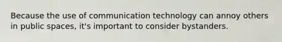 Because the use of communication technology can annoy others in public spaces, it's important to consider bystanders.