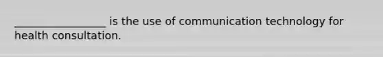 _________________ is the use of communication technology for health consultation.