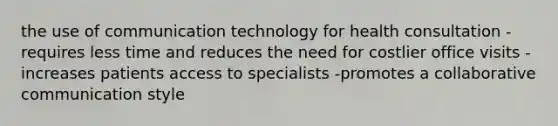 the use of communication technology for health consultation -requires less time and reduces the need for costlier office visits -increases patients access to specialists -promotes a collaborative communication style