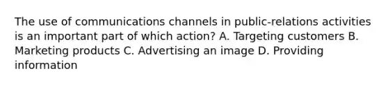 The use of communications channels in public-relations activities is an important part of which action? A. Targeting customers B. Marketing products C. Advertising an image D. Providing information