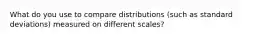 What do you use to compare distributions (such as standard deviations) measured on different scales?