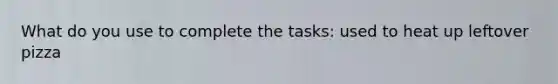 What do you use to complete the tasks: used to heat up leftover pizza