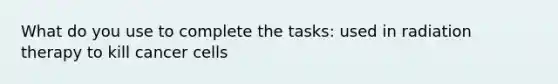 What do you use to complete the tasks: used in radiation therapy to kill cancer cells