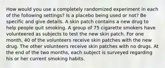 How would you use a completely randomized experiment in each of the following settings? Is a placebo being used or not? Be specific and give details. A skin patch contains a new drug to help people quit smoking. A group of 75 cigarette smokers have volunteered as subjects to test the new skin patch. For one month, 40 of the volunteers receive skin patches with the new drug. The other volunteers receive skin patches with no drugs. At the end of the two months, each subject is surveyed regarding his or her current smoking habits.