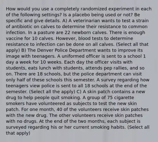 How would you use a completely randomized experiment in each of the following settings? Is a placebo being used or not? Be specific and give details. A) A veterinarian wants to test a strain of antibiotic on calves to determine their resistance to common infection. In a pasture are 22 newborn calves. There is enough vaccine for 10 calves. However, blood tests to determine resistance to infection can be done on all calves. (Select all that apply) B) The Denver Police Department wants to improve its image with teenagers. A uniformed officer is sent to a school 1 day a week for 10 weeks. Each day the officer visits with students, eats lunch with students, attends pep rallies, and so on. There are 18 schools, but the police department can visit only half of these schools this semester. A survey regarding how teenagers view police is sent to all 18 schools at the end of the semester. (Select all the apply) C) A skin patch contains a new drug to help people quit smoking. A group of 75 cigarette smokers have volunteered as subjects to test the new skin patch. For one month, 40 of the volunteers receive skin patches with the new drug. The other volunteers receive skin patches with no drugs. At the end of the two months, each subject is surveyed regarding his or her current smoking habits. (Select all that apply)