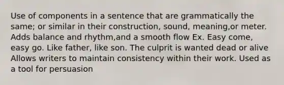 Use of components in a sentence that are grammatically the same; or similar in their construction, sound, meaning,or meter. Adds balance and rhythm,and a smooth flow Ex. Easy come, easy go. Like father, like son. The culprit is wanted dead or alive Allows writers to maintain consistency within their work. Used as a tool for persuasion