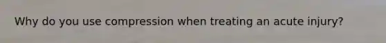 Why do you use compression when treating an acute injury?