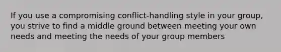 If you use a compromising conflict-handling style in your group, you strive to find a middle ground between meeting your own needs and meeting the needs of your group members