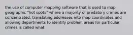 the use of computer mapping software that is used to map geographic "hot spots" where a majority of predatory crimes are concentrated, translating addresses into map coordinates and allowing departments to identify problem areas for particular crimes is called what